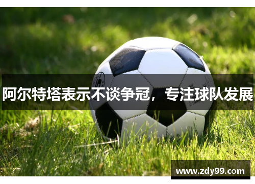 阿尔特塔表示不谈争冠,专注球队发展 阿尔特塔表示不谈争冠,专注球队发展